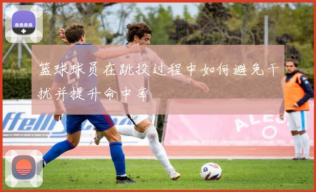 篮球球员在跳投过程中如何避免干扰并提升命中率