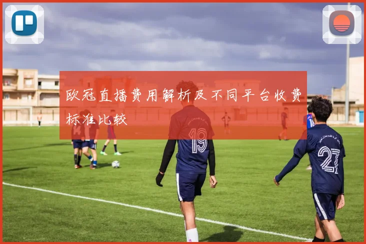 欧冠直播费用解析及不同平台收费标准比较