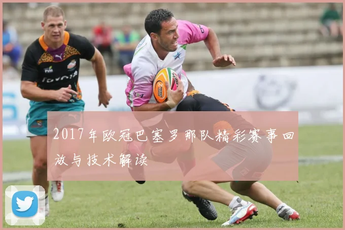2017年欧冠巴塞罗那队精彩赛事回放与技术解读