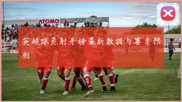 英超球员射手榜最新数据与赛季预测