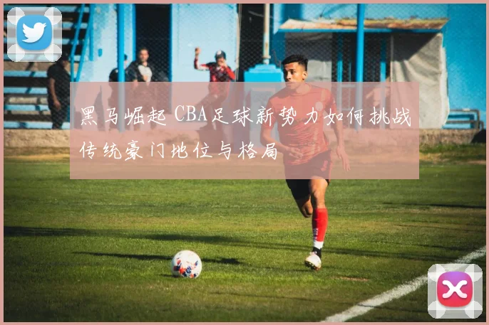 黑马崛起 CBA足球新势力如何挑战传统豪门地位与格局